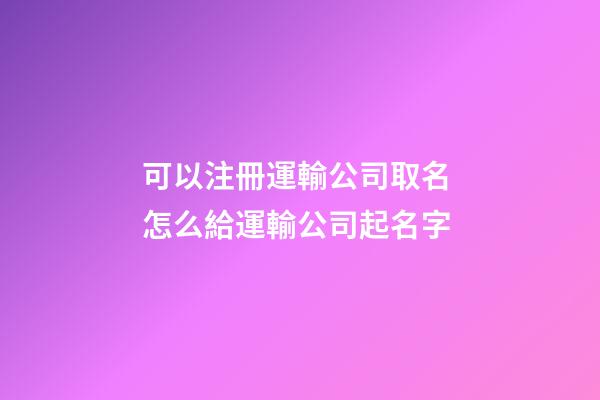 可以注冊運輸公司取名 怎么給運輸公司起名字-第1張-公司起名-玄機派